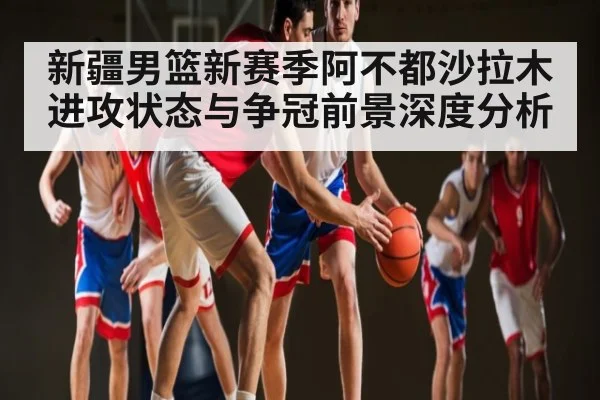 新疆男篮新赛季阿不都沙拉木进攻状态与争冠前景深度分析