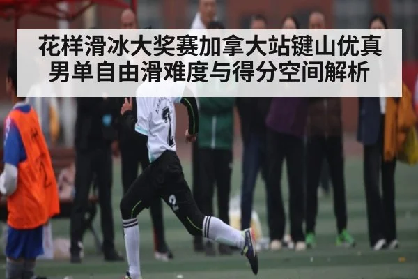 花样滑冰大奖赛加拿大站键山优真男单自由滑难度与得分空间解析