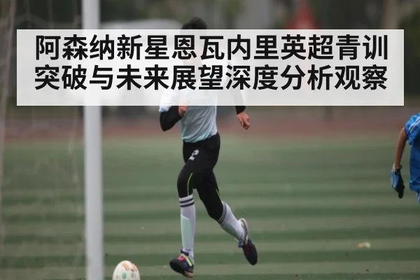 阿森纳新星恩瓦内里英超青训突破与未来展望深度分析观察