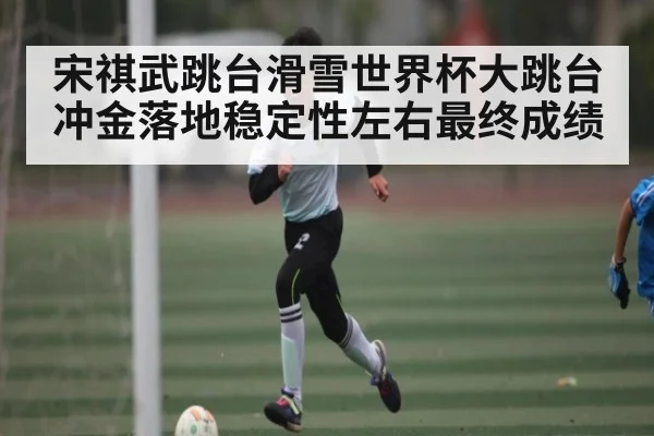 宋祺武跳台滑雪世界杯大跳台冲金落地稳定性左右最终成绩