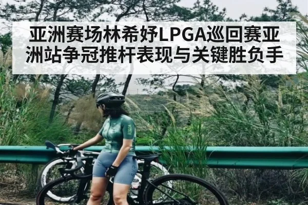 亚洲赛场林希妤LPGA巡回赛亚洲站争冠推杆表现与关键胜负手