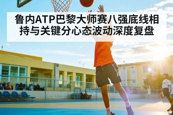 鲁内ATP巴黎大师赛八强底线相持与关键分心态波动深度复盘