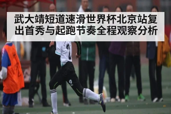 武大靖短道速滑世界杯北京站复出首秀与起跑节奏全程观察分析
